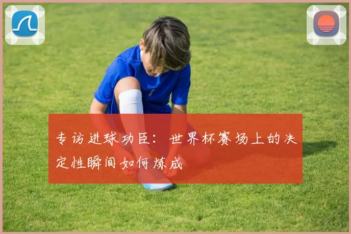 专访进球功臣：世界杯赛场上的决定性瞬间如何炼成