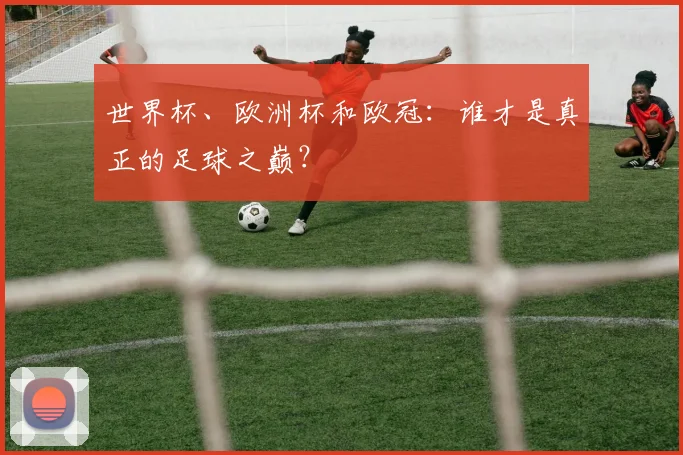 世界杯、欧洲杯和欧冠:谁才是真正的足球之巅?