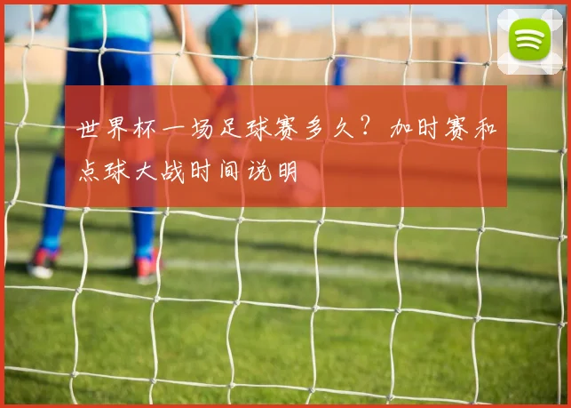 世界杯一场足球赛多久?加时赛和点球大战时间说明