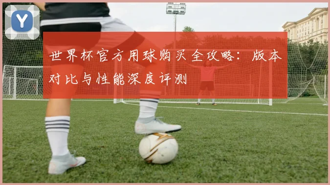 世界杯官方用球购买全攻略：版本对比与性能深度评测